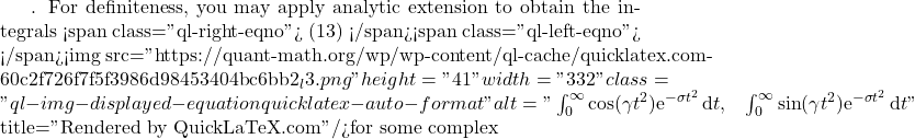 . For definiteness, you may apply analytic extension to obtain the integrals <span class="ql-right-eqno"> (13) </span><span class="ql-left-eqno">   </span><img src="https://quant-math.org/wp/wp-content/ql-cache/quicklatex.com-60c2f726f7f5f3986d98453404bc6bb2_l3.png" height="41" width="332" class="ql-img-displayed-equation quicklatex-auto-format" alt="\begin{equation*} \int_0^{\infty} \cos(\gamma t^2) \mathrm{e}^{- \sigma t^2 }\, \mathrm{d}t, \;\;\; \int_0^{\infty} \sin(\gamma t^2) \mathrm{e}^{- \sigma t^2 }\, \mathrm{d}t \nonumber \end{equation*}" title="Rendered by QuickLaTeX.com"/>for some complex