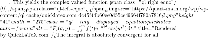 . This yields the complex valued function <span class="ql-right-eqno"> (9) </span><span class="ql-left-eqno">   </span><img src="https://quant-math.org/wp/wp-content/ql-cache/quicklatex.com-dc45f44b60ee0d55ce49664f780a7816_l3.png" height="41" width="275" class="ql-img-displayed-equation quicklatex-auto-format" alt="\begin{equation*} \tilde{F}_c(\sigma,y)=\int_0^{\infty}  f(t) \mathrm{e}^{-\sigma t^2} \cos(yt^2)\, \mathrm{d}t . \end{equation*}" title="Rendered by QuickLaTeX.com"/>The integral is absolutely convergent for all