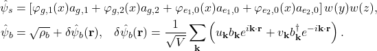 \begin{align*} \hat{\psi}_{s}&=\left[\varphi_{g,1}(x)a_{g,1}+\varphi_{g,2}(x)a_{g,2}+\varphi_{e_{1},0}(x)a_{e_{1},0}+\varphi_{e_{2},0}(x)a_{e_{2},0}\right]w(y)w(z),\nonumber\\ \hat{\psi}_{b}&=\sqrt{\rho_b}+\delta\hat{\psi}_{b}(\mathbf{r}),\;\;\;\delta\hat{\psi}_{b}(\mathbf{r})=\frac{1}{\sqrt{V}}\sum_\mathbf{k}\left(u_{\mathbf{k}}b_\mathbf{k}e^{i\mathbf{k}\cdot\mathbf{r}}+v_{\mathbf{k}}b^{\dagger}_\mathbf{k}e^{-i\mathbf{k}\cdot\mathbf{r}}\right). \end{align*}