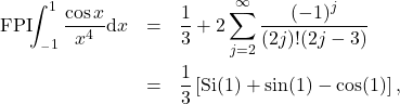 \begin{eqnarray*} 	\mathrm{FPI}\!\!\int_{_-1}^{1} \frac{\cos x}{x^4}\mathrm{d}x &=& \frac{1}{3} +2 \sum_{j=2}^{\infty} \frac{(-1)^j}{(2j)! (2j-3)}\nonumber \\ 	&=&\frac{1}{3} \left[\mathrm{Si}(1)+\sin(1)-\cos(1)\right] , \end{eqnarray*}