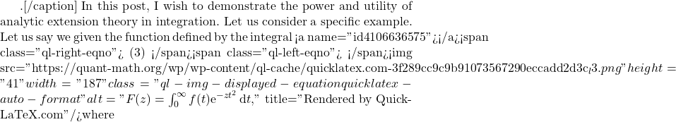 .[/caption]  In this post, I wish to demonstrate the power and utility of analytic extension theory in integration. Let us consider a specific example. Let us say we given the function defined by the integral <a name="id4106636575"></a><span class="ql-right-eqno"> (3) </span><span class="ql-left-eqno">   </span><img src="https://quant-math.org/wp/wp-content/ql-cache/quicklatex.com-3f289cc9c9b91073567290eccadd2d3c_l3.png" height="41" width="187" class="ql-img-displayed-equation quicklatex-auto-format" alt="\begin{equation*} F(z)=\int_0^{\infty} f(t) \mathrm{e}^{-z t^2}\, \mathrm{d}t,  \end{equation*}" title="Rendered by QuickLaTeX.com"/>where