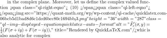 in the complex plane. Moreover, let us define the complex valued function <span class="ql-right-eqno"> (10) </span><span class="ql-left-eqno">   </span><img src="https://quant-math.org/wp/wp-content/ql-cache/quicklatex.com-06bcb5d1bad8d6c1dcd6bcc80c1694bb_l3.png" height="36" width="287" class="ql-img-displayed-equation quicklatex-auto-format" alt="\begin{equation*} \tilde{F}_c'(\sigma,y)=\frac{1}{2}(F(\sigma+iy)+F(\sigma-iy)), \end{equation*}" title="Rendered by QuickLaTeX.com"/>whic is also analytic for complex