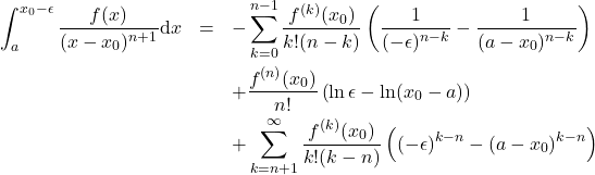 \begin{eqnarray*} 	\int_a^{x_0-\epsilon} \frac{f(x)}{(x-x_0)^{n+1}}\mbox{d}x &=& -\sum_{k=0}^{n-1} \frac{f^{(k)}(x_0)}{k!(n-k)} \left(\frac{1}{(-\epsilon)^{n-k}} - \frac{1}{(a-x_0)^{n-k}}\right) \nonumber \\ 	&& + \frac{f^{(n)}(x_0)}{n!} \left(\ln \epsilon - \ln(x_0-a)\right)\nonumber \\ 	&& + \sum_{k=n+1}^{\infty} \frac{f^{(k)}(x_0)}{k!(k-n)} \left((-\epsilon)^{k-n}-(a-x_0)^{k-n}\right) \end{eqnarray*}