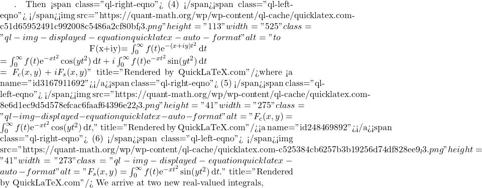 . Then <span class="ql-right-eqno"> (4) </span><span class="ql-left-eqno">   </span><img src="https://quant-math.org/wp/wp-content/ql-cache/quicklatex.com-c51d65952491c992008c5486a2cf80bf_l3.png" height="113" width="525" class="ql-img-displayed-equation quicklatex-auto-format" alt="\begin{eqnarray*} F(x+iy)&= &\int_{0}^{\infty} f(t) \mathrm{e}^{-(x+i y) t^2}\, \mathrm{d}t\nonumber\\ &=&\int_0^{\infty} f(t) \mathrm{e}^{-x t^2}\cos(yt^2)\, \mathrm{d}t + i \int_0^{\infty} f(t) \mathrm{e}^{-x t^2}\sin(yt^2)\, \mathrm{d}t \nonumber \\ &=& F_c(x,y) + i F_s(x,y) \end{eqnarray*}" title="Rendered by QuickLaTeX.com"/>where <a name="id3167911692"></a><span class="ql-right-eqno"> (5) </span><span class="ql-left-eqno">   </span><img src="https://quant-math.org/wp/wp-content/ql-cache/quicklatex.com-8e6d1ec9d5d578efcac6faaf64396e22_l3.png" height="41" width="275" class="ql-img-displayed-equation quicklatex-auto-format" alt="\begin{equation*} F_c(x,y)=\int_0^{\infty} f(t) \mathrm{e}^{-x t^2}\cos(yt^2)\, \mathrm{d}t , \end{equation*}" title="Rendered by QuickLaTeX.com"/><a name="id248469892"></a><span class="ql-right-eqno"> (6) </span><span class="ql-left-eqno">   </span><img src="https://quant-math.org/wp/wp-content/ql-cache/quicklatex.com-c525384cb6257b3b19256d74df828ee9_l3.png" height="41" width="273" class="ql-img-displayed-equation quicklatex-auto-format" alt="\begin{equation*} F_s(x,y)=\int_0^{\infty} f(t) \mathrm{e}^{-x t^2}\sin(yt^2)\, \mathrm{d}t . \end{equation*}" title="Rendered by QuickLaTeX.com"/> We arrive at two new real-valued integrals,