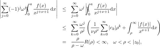 \begin{eqnarray*} \left| \sum_{j=0}^{\infty} (-1)^j \omega^j \backslash\!\!\!\!\backslash\!\!\!\!\!\int_{0}^{a}\frac{f(x)}{x^{j+\nu+1}}\, \mathrm{d}x\right| &\leq & \sum_{j=0}^{\infty} \omega^j\left|\backslash\!\!\!\!\backslash\!\!\!\!\!\int_{0}^{a} \frac{f(x)}{x^{j+\nu +1}} \mathrm{d}x\right| \nonumber \\ &\leq &\sum_{k=0}^{\infty} \frac{\omega^j}{\rho^j} \left(\frac{1}{\nu \rho^{\nu}} \sum_{k=0}^{\infty}|c_k| \rho^k+ \int_{\rho}^{\infty} \frac{\left|f(x)\right|}{x^{\nu+1}} \mathrm{d} x\right) \nonumber \\ &=& \frac{\rho}{\rho-\omega} R(\rho) <\infty, \;\;\; \omega < \rho < |z_0|, \end{eqnarray*}