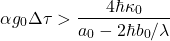 \begin{equation*} 	\alpha g_0 \Delta\tau > \frac{4\hbar \kappa_0}{a_0 - 2\hbar b_0/\lambda} \end{equation*}