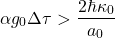 \begin{equation*} \alpha g_0 \Delta\tau>\frac{2\hbar \kappa_0}{a_0} \end{equation*}