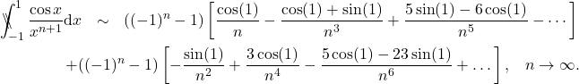 \begin{eqnarray*} \backslash\!\!\!\!\backslash\!\!\!\!\!\int_{-1}^1 \frac{\cos x}{x^{n+1}}\mathrm{d}x &\sim& ((-1)^n-1) \left[\frac{\cos(1)}{n}-\frac{\cos(1)+\sin(1)}{n^3}+ \frac{5\sin(1)-6\cos(1)}{n^5} - \cdots \right] \nonumber \\ && \hspace{-14mm}+ ((-1)^n-1) \left[-\frac{\sin(1)}{n^2}+\frac{3\cos(1)}{n^4} - \frac{5\cos(1)-23\sin(1)}{n^6} + \dots \right],\;\;\; n\rightarrow \infty . \end{eqnarray*}