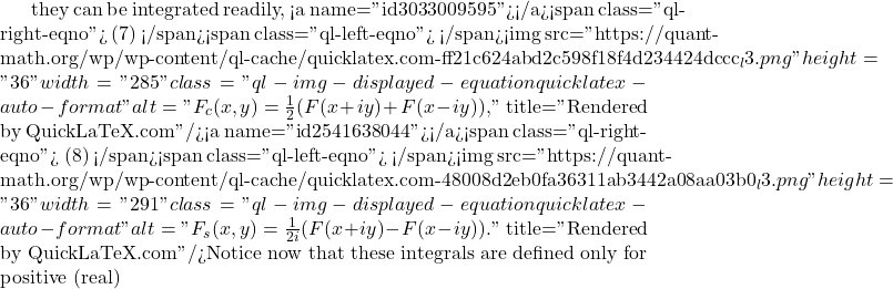 they can be integrated readily, <a name="id3033009595"></a><span class="ql-right-eqno"> (7) </span><span class="ql-left-eqno">   </span><img src="https://quant-math.org/wp/wp-content/ql-cache/quicklatex.com-ff21c624abd2c598f18f4d234424dccc_l3.png" height="36" width="285" class="ql-img-displayed-equation quicklatex-auto-format" alt="\begin{equation*} F_c(x,y)=\frac{1}{2}(F(x+iy)+F(x-iy)), \end{equation*}" title="Rendered by QuickLaTeX.com"/><a name="id2541638044"></a><span class="ql-right-eqno"> (8) </span><span class="ql-left-eqno">   </span><img src="https://quant-math.org/wp/wp-content/ql-cache/quicklatex.com-48008d2eb0fa36311ab3442a08aa03b0_l3.png" height="36" width="291" class="ql-img-displayed-equation quicklatex-auto-format" alt="\begin{equation*} F_s(x,y)=\frac{1}{2 i}(F(x+iy)-F(x-iy)) . \end{equation*}" title="Rendered by QuickLaTeX.com"/>Notice now that these integrals are defined only for positive (real)