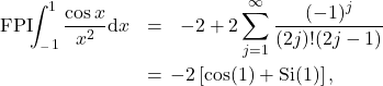 \begin{eqnarray*} \mathrm{FPI}\!\!\int_{_-1}^{1} \frac{\cos x}{x^2}\mathrm{d}x &=& -2 + 2\sum_{j=1}^{\infty} \frac{(-1)^j}{(2j)! (2j-1)}\nonumber \\ \!\!\!&=&\!\!\! - 2 \left[\cos(1)+\mathrm{Si}(1)\right], \end{eqnarray*}